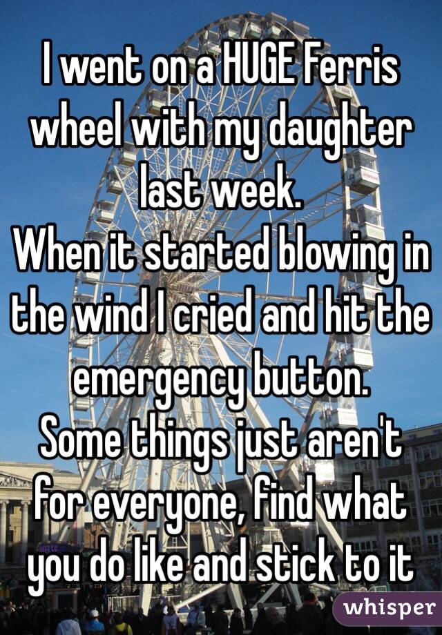 I went on a HUGE Ferris wheel with my daughter last week.
When it started blowing in the wind I cried and hit the emergency button.
Some things just aren't for everyone, find what you do like and stick to it