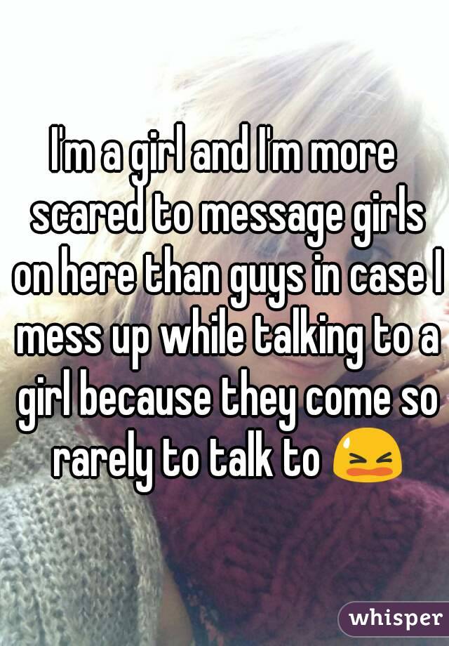 I'm a girl and I'm more scared to message girls on here than guys in case I mess up while talking to a girl because they come so rarely to talk to 😫