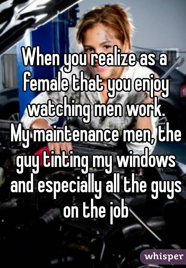 When you realize as a female that you enjoy watching men work.
 My maintenance men, the guy tinting my windows and especially all the guys on the job