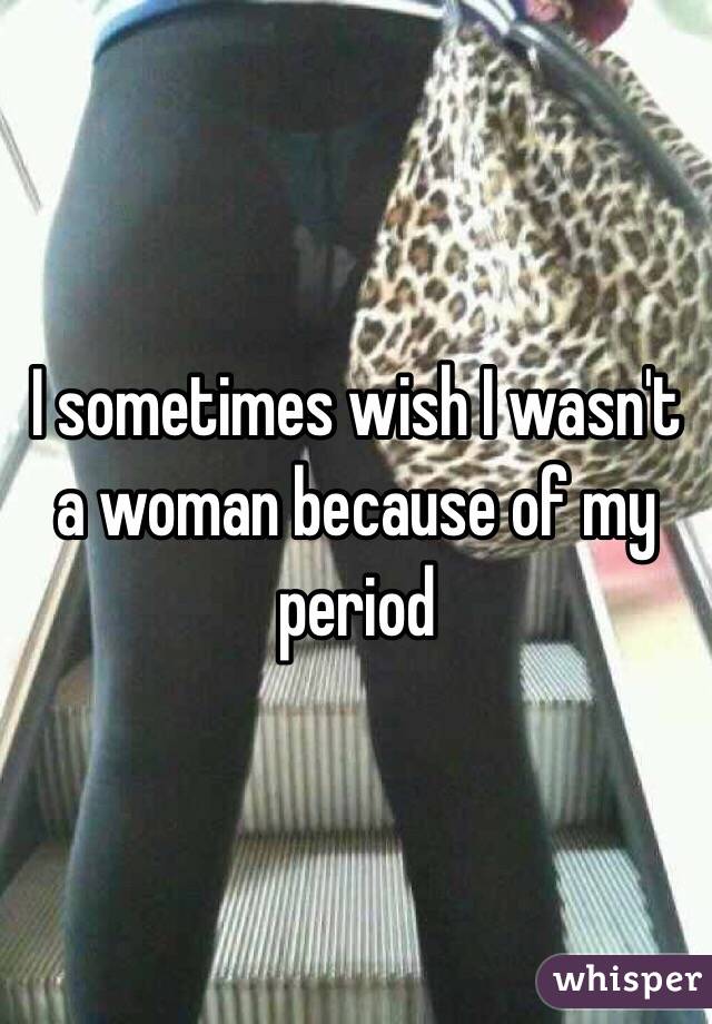 I sometimes wish I wasn't a woman because of my period 