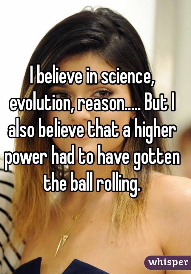 I believe in science, evolution, reason..... But I also believe that a higher power had to have gotten the ball rolling. 