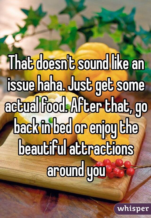 That doesn't sound like an issue haha. Just get some actual food. After that, go back in bed or enjoy the beautiful attractions around you