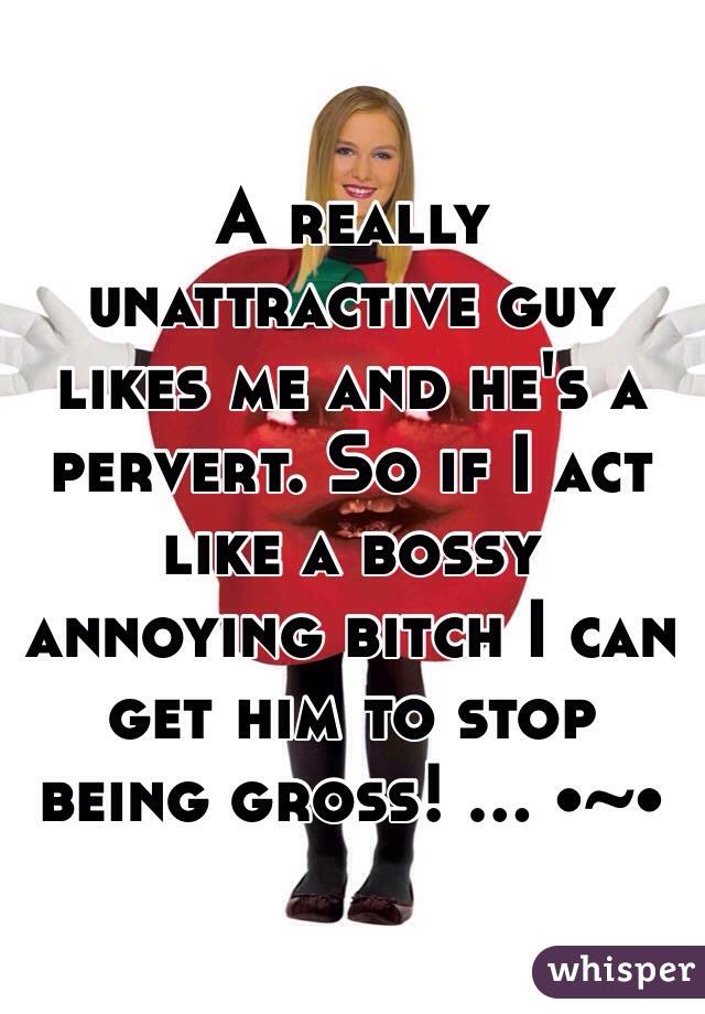 A really unattractive guy likes me and he's a pervert. So if I act like a bossy annoying bitch I can get him to stop being gross! ... •~•
