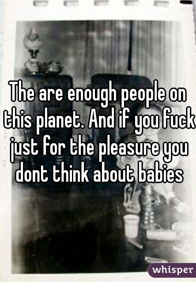 The are enough people on this planet. And if you fuck just for the pleasure you dont think about babies