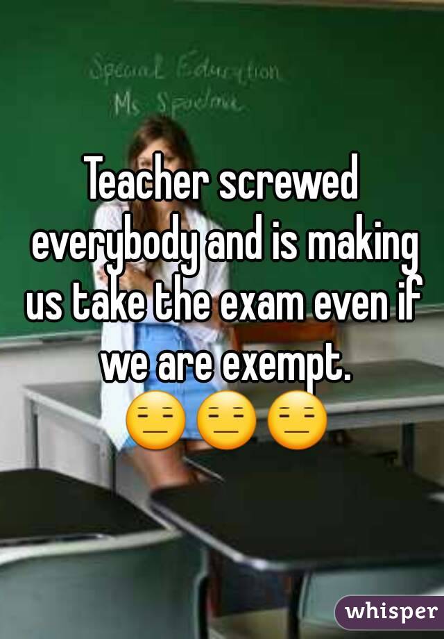 Teacher screwed everybody and is making us take the exam even if we are exempt. 😑😑😑