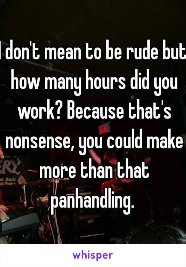 I don't mean to be rude but how many hours did you work? Because that's nonsense, you could make more than that panhandling. 