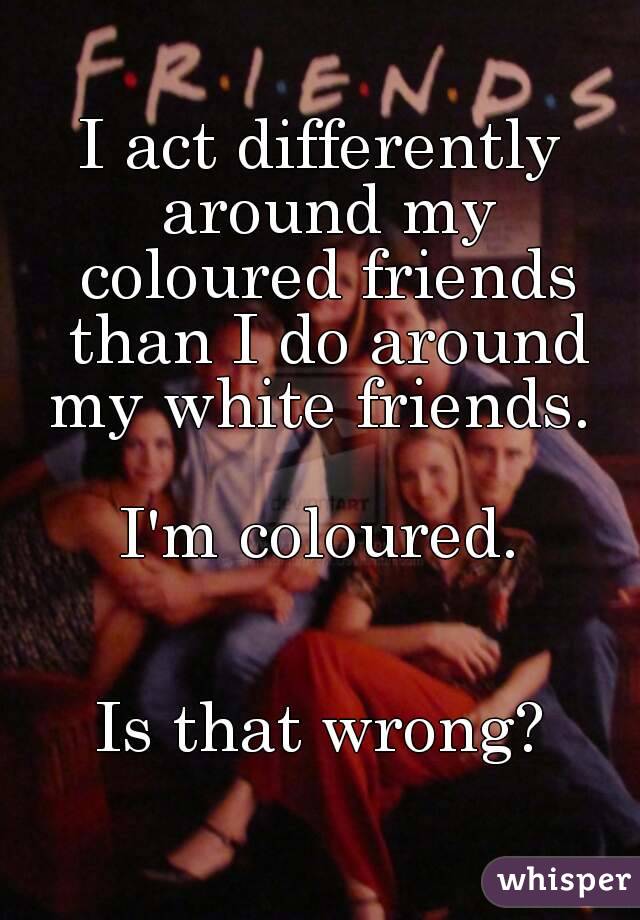I act differently around my coloured friends than I do around my white friends. 

I'm coloured.


Is that wrong?
