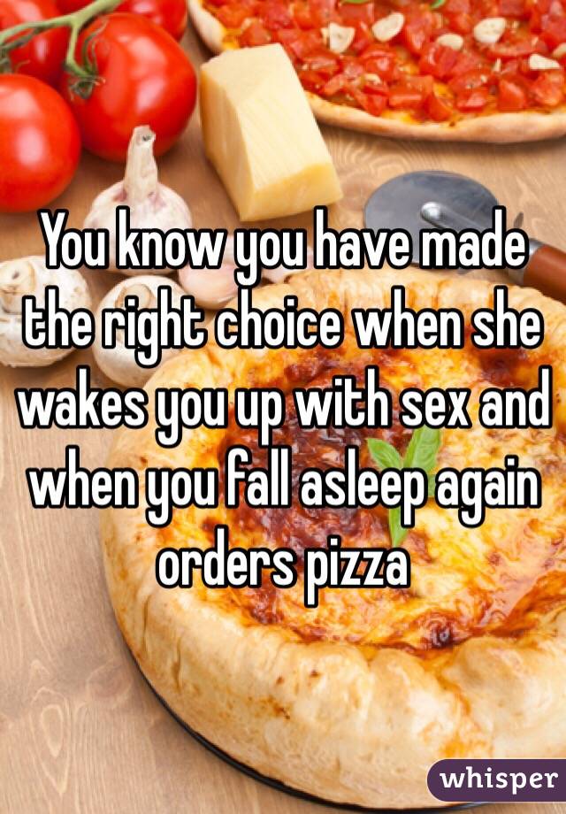 You know you have made the right choice when she wakes you up with sex and when you fall asleep again orders pizza 