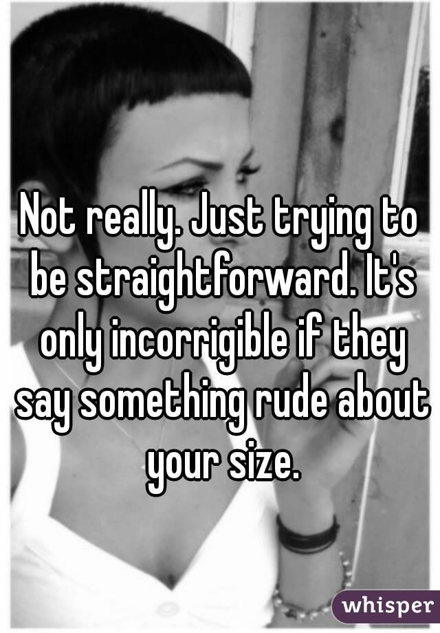 Not really. Just trying to be straightforward. It's only incorrigible if they say something rude about your size.