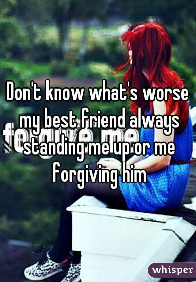 Don't know what's worse my best friend always standing me up or me forgiving him