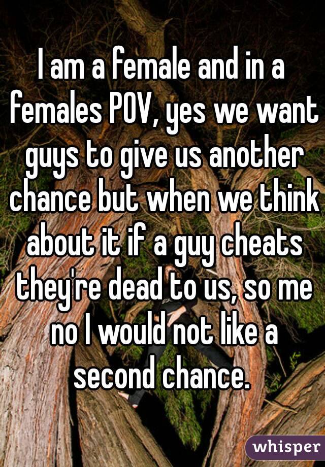 I am a female and in a females POV, yes we want guys to give us another chance but when we think about it if a guy cheats they're dead to us, so me no I would not like a second chance. 