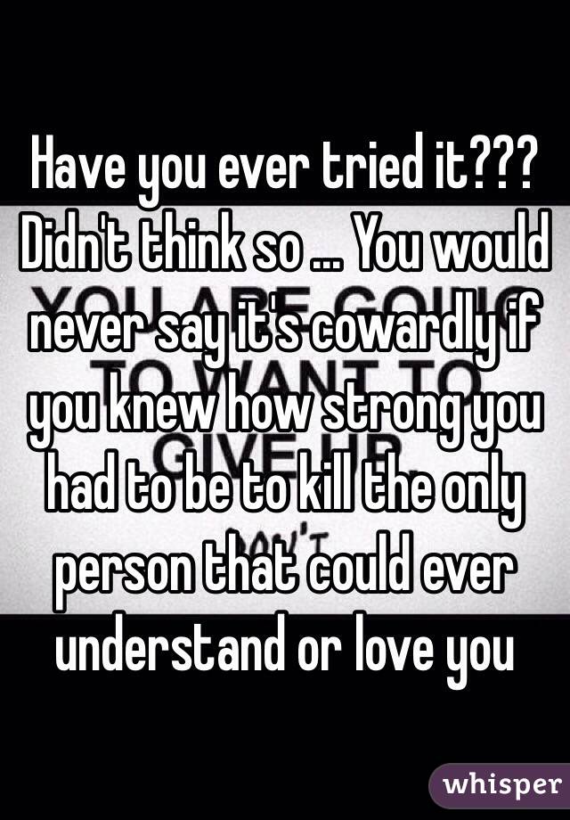 Have you ever tried it??? Didn't think so ... You would never say it's cowardly if you knew how strong you had to be to kill the only person that could ever understand or love you 