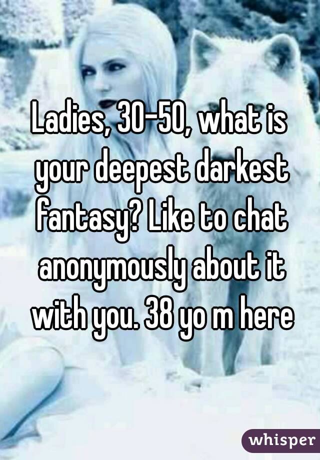 Ladies, 30-50, what is your deepest darkest fantasy? Like to chat anonymously about it with you. 38 yo m here
