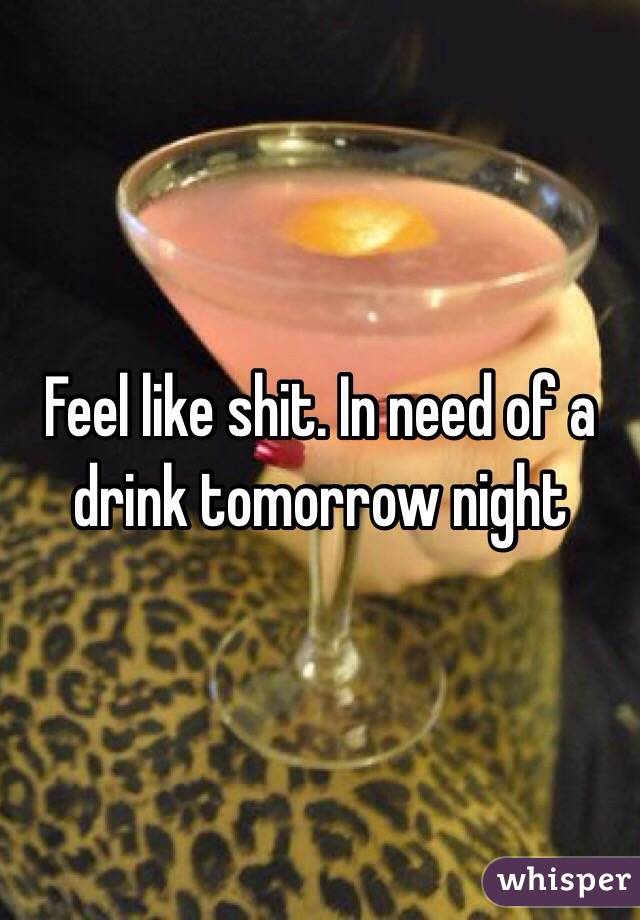 Feel like shit. In need of a drink tomorrow night
