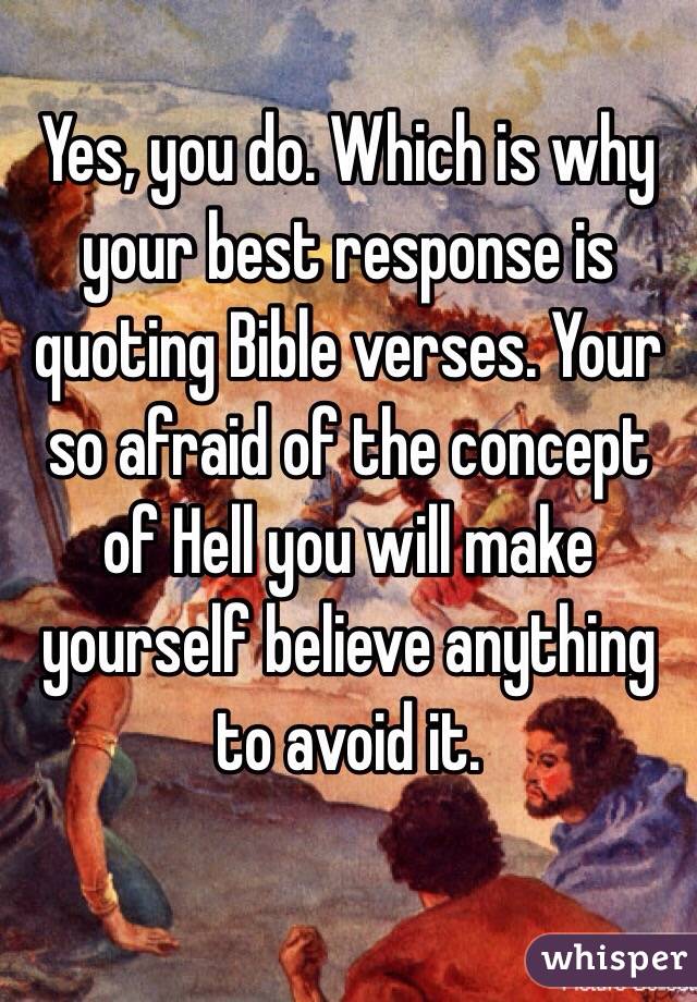 Yes, you do. Which is why your best response is quoting Bible verses. Your so afraid of the concept of Hell you will make yourself believe anything to avoid it.

