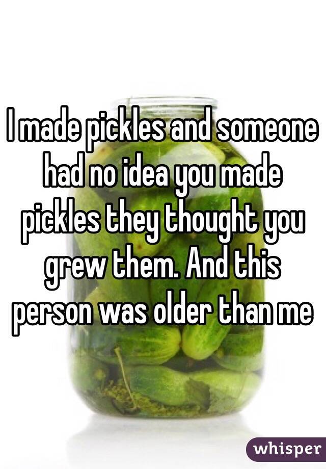 I made pickles and someone had no idea you made pickles they thought you grew them. And this person was older than me
