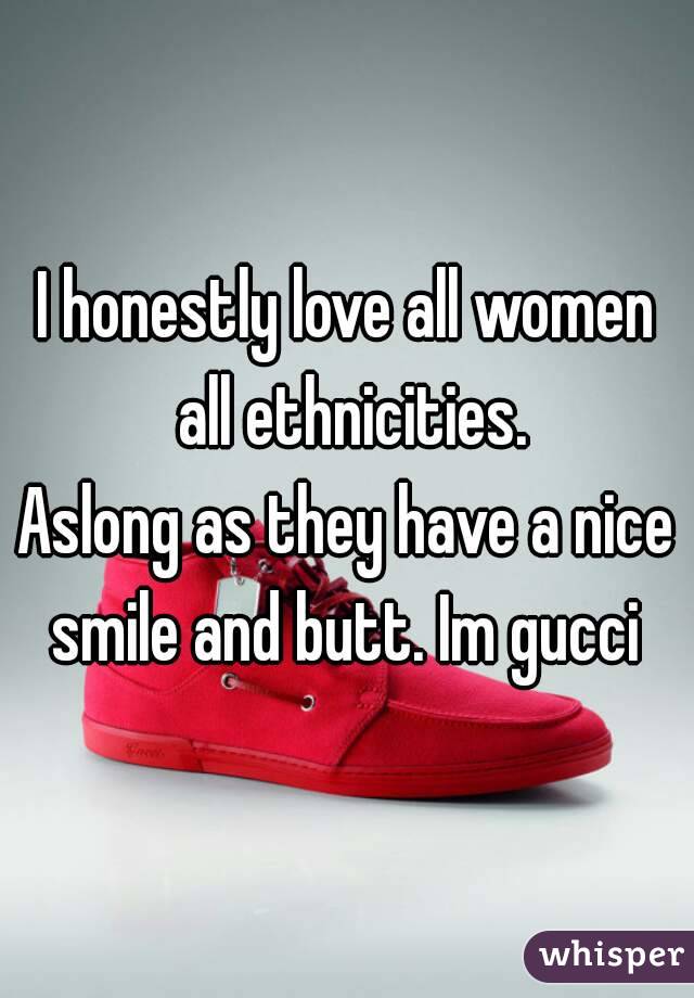 I honestly love all women all ethnicities.
Aslong as they have a nice smile and butt. Im gucci 