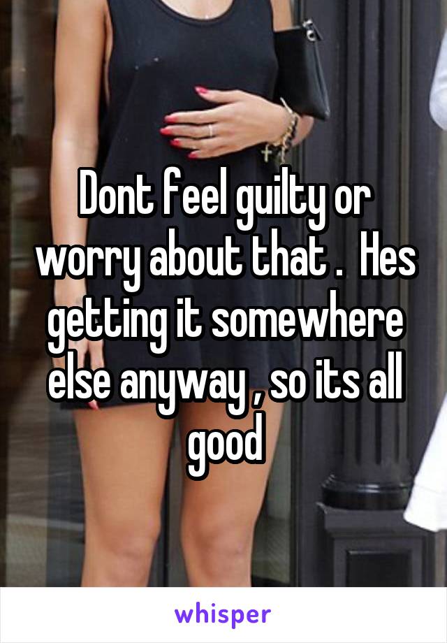 Dont feel guilty or worry about that .  Hes getting it somewhere else anyway , so its all good