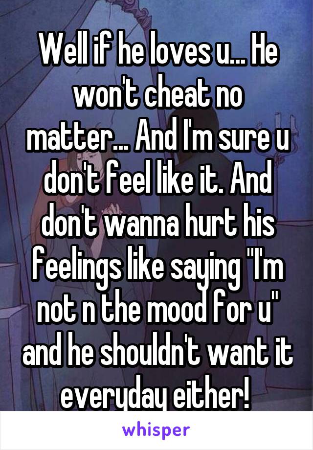 Well if he loves u... He won't cheat no matter... And I'm sure u don't feel like it. And don't wanna hurt his feelings like saying "I'm not n the mood for u" and he shouldn't want it everyday either! 