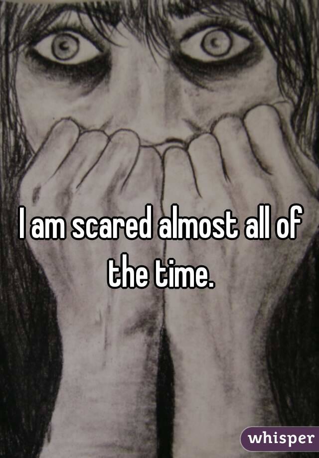 I am scared almost all of the time. 