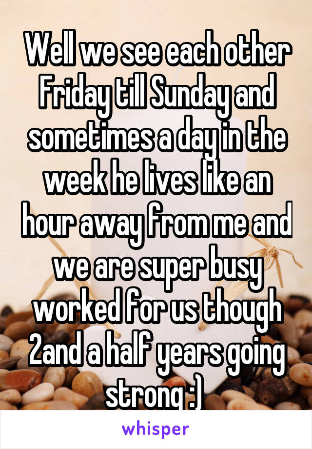 Well we see each other Friday till Sunday and sometimes a day in the week he lives like an hour away from me and we are super busy worked for us though 2and a half years going strong :) 