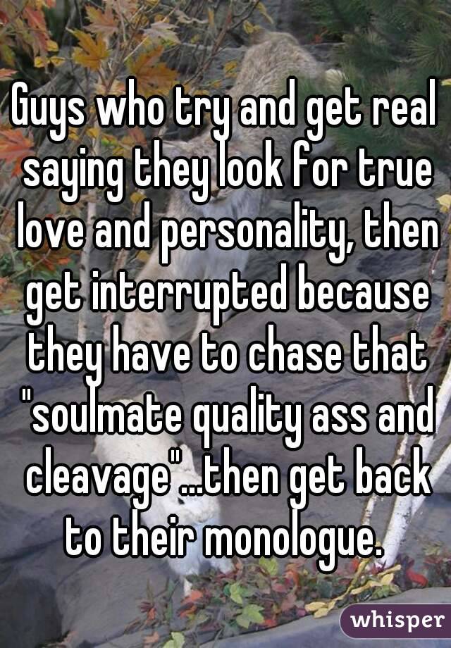 Guys who try and get real saying they look for true love and personality, then get interrupted because they have to chase that "soulmate quality ass and cleavage"...then get back to their monologue. 