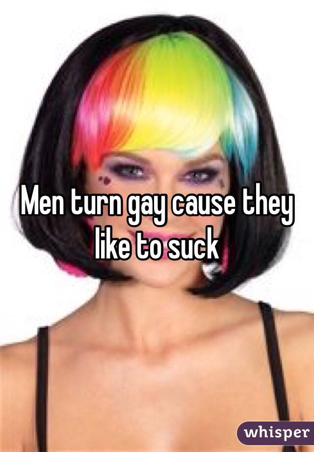 Men turn gay cause they like to suck