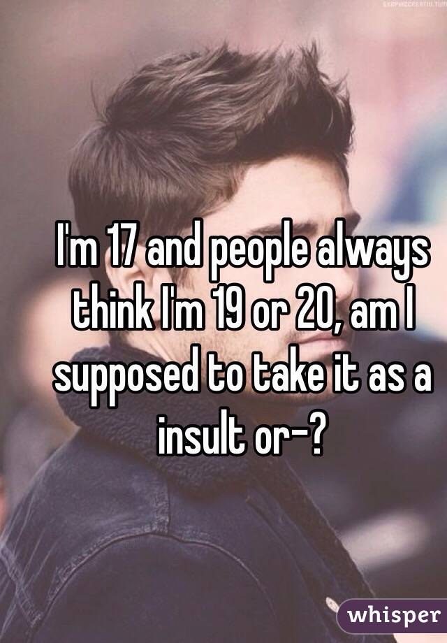 I'm 17 and people always think I'm 19 or 20, am I supposed to take it as a insult or-?