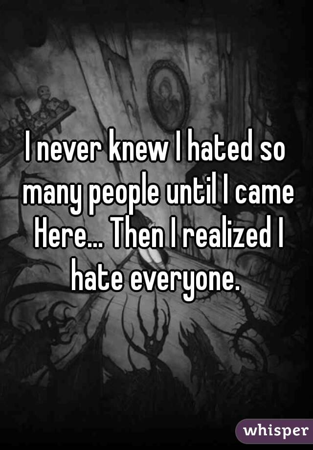 I never knew I hated so many people until I came Here... Then I realized I hate everyone. 
