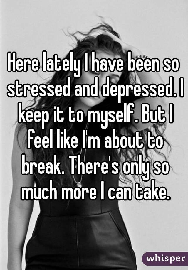 Here lately I have been so stressed and depressed. I keep it to myself. But I feel like I'm about to break. There's only so much more I can take.