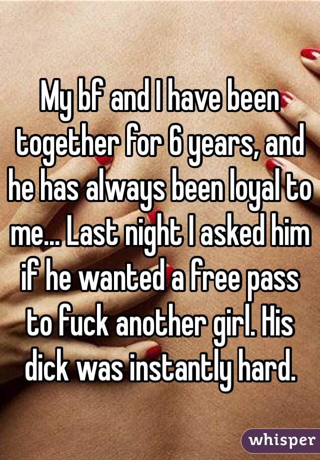 My bf and I have been together for 6 years, and he has always been loyal to me... Last night I asked him if he wanted a free pass to fuck another girl. His dick was instantly hard. 