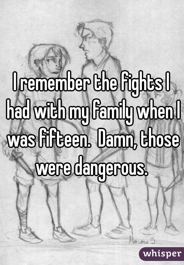 I remember the fights I had with my family when I was fifteen.  Damn, those were dangerous. 