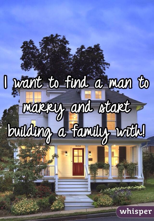 I want to find a man to marry and start building a family with!