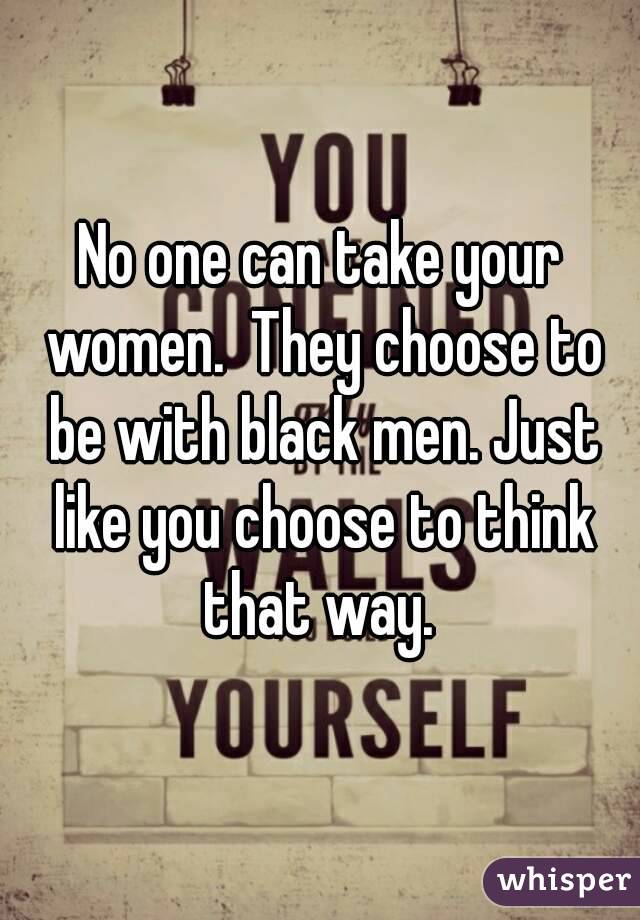 No one can take your women.  They choose to be with black men. Just like you choose to think that way. 