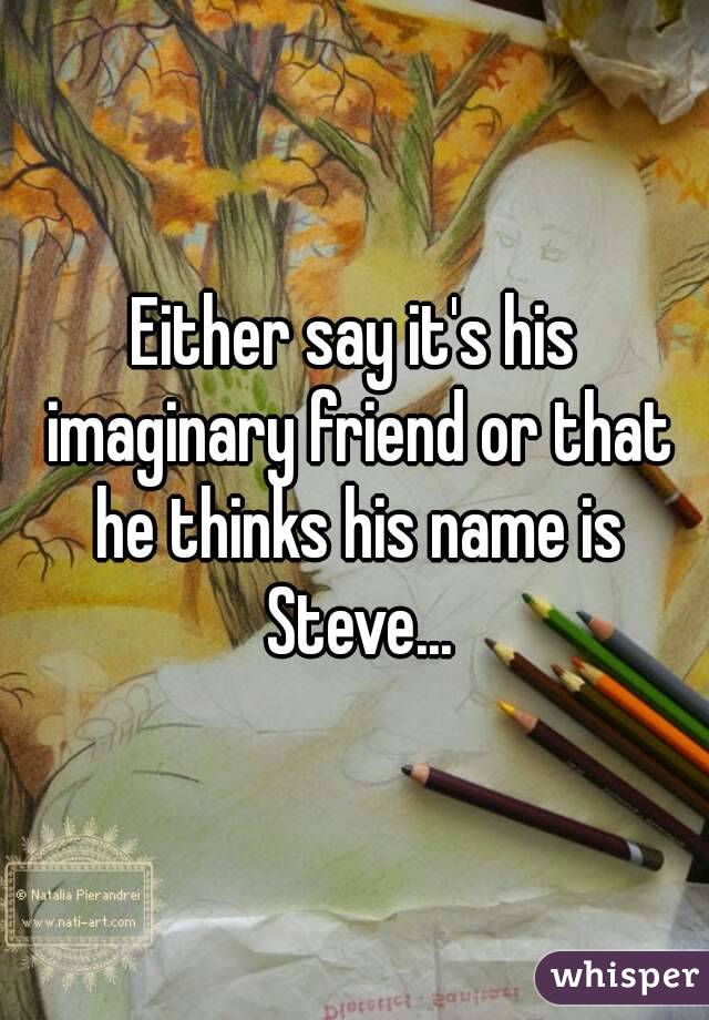 Either say it's his imaginary friend or that he thinks his name is Steve...