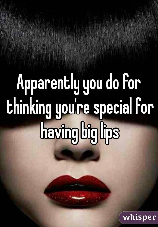 Apparently you do for thinking you're special for having big lips