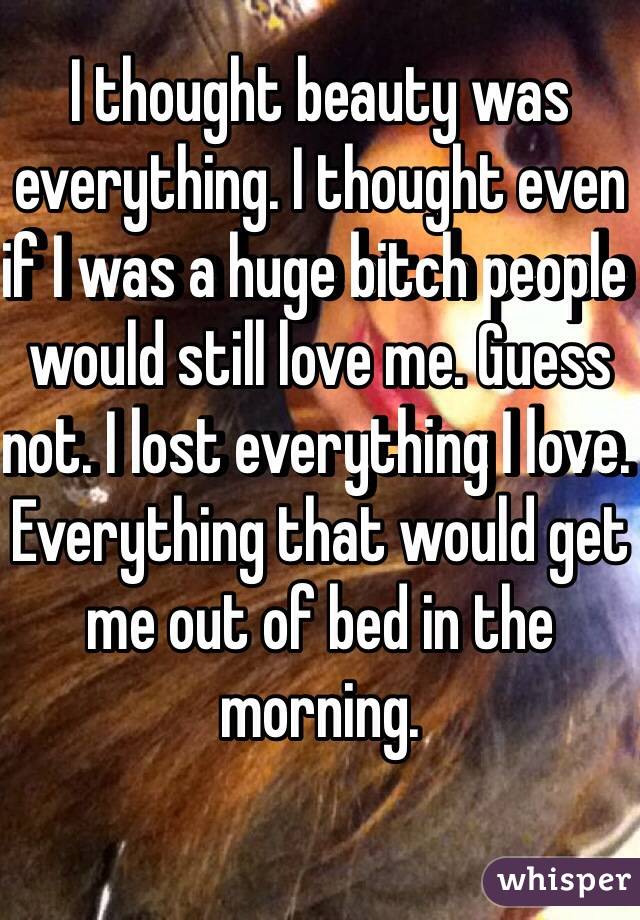 I thought beauty was everything. I thought even if I was a huge bitch people would still love me. Guess not. I lost everything I love. Everything that would get me out of bed in the morning. 