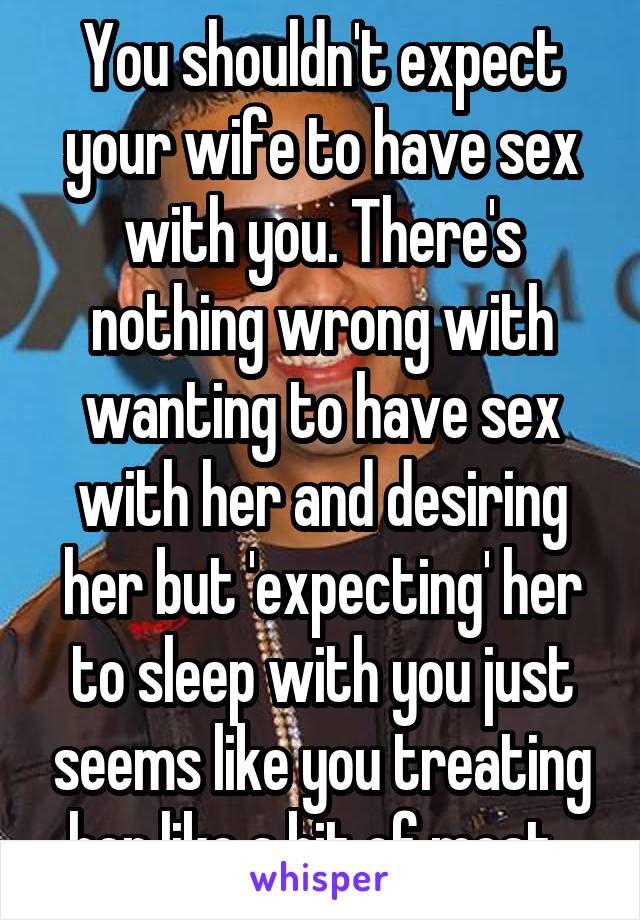 You shouldn't expect your wife to have sex with you. There's nothing wrong with wanting to have sex with her and desiring her but 'expecting' her to sleep with you just seems like you treating her like a bit of meat. 