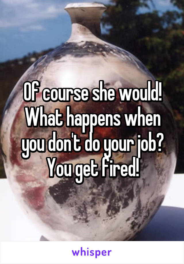 Of course she would! What happens when you don't do your job? You get fired!