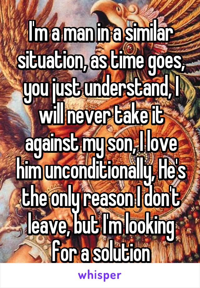 I'm a man in a similar situation, as time goes, you just understand, I will never take it against my son, I love him unconditionally, He's the only reason I don't leave, but I'm looking for a solution