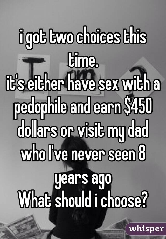 i got two choices this time. 
it's either have sex with a pedophile and earn $450 dollars or visit my dad who I've never seen 8 years ago 
What should i choose?