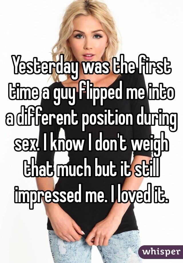 Yesterday was the first time a guy flipped me into a different position during sex. I know I don't weigh that much but it still impressed me. I loved it.