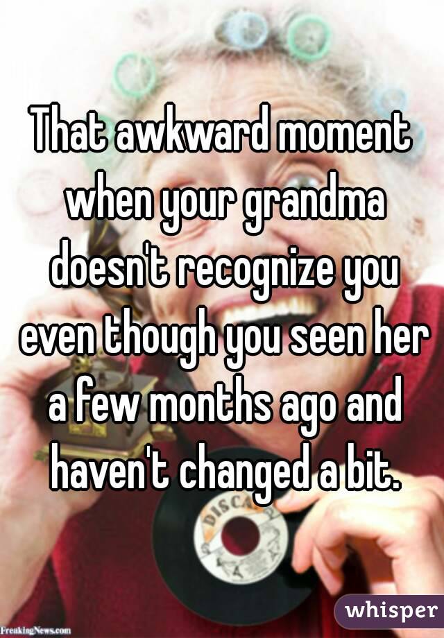 That awkward moment when your grandma doesn't recognize you even though you seen her a few months ago and haven't changed a bit.
