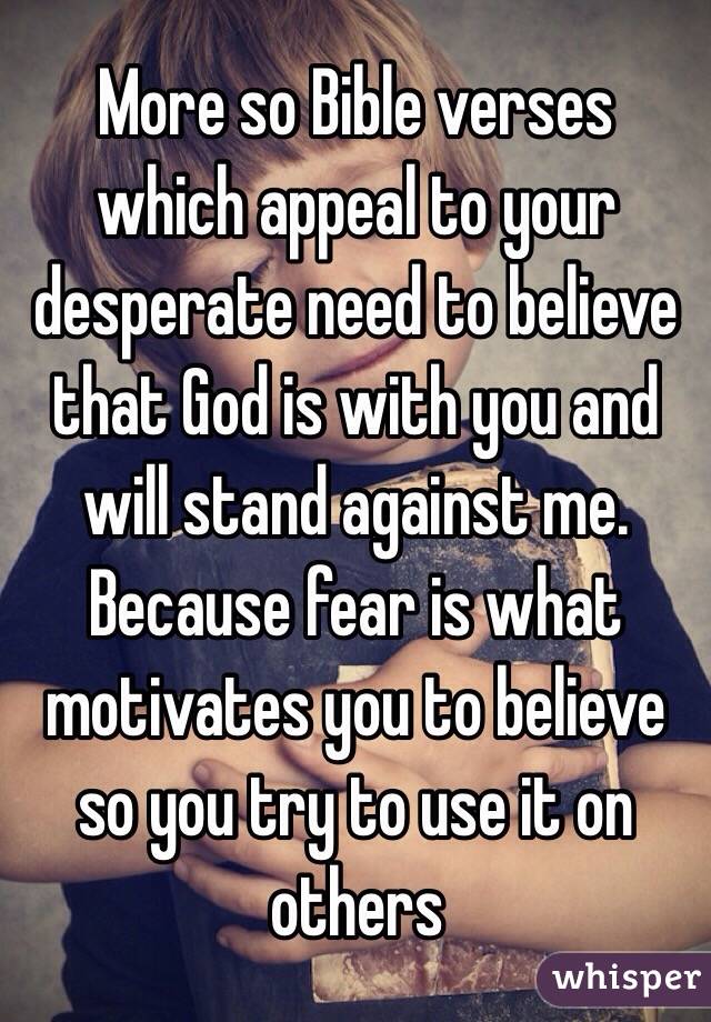 More so Bible verses which appeal to your desperate need to believe that God is with you and will stand against me. Because fear is what motivates you to believe so you try to use it on others