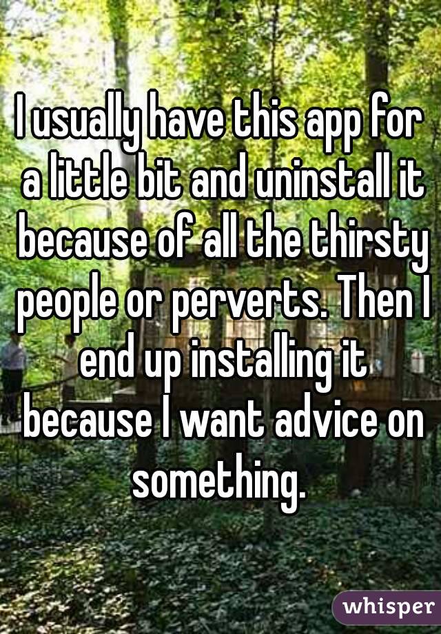 I usually have this app for a little bit and uninstall it because of all the thirsty people or perverts. Then I end up installing it because I want advice on something. 
