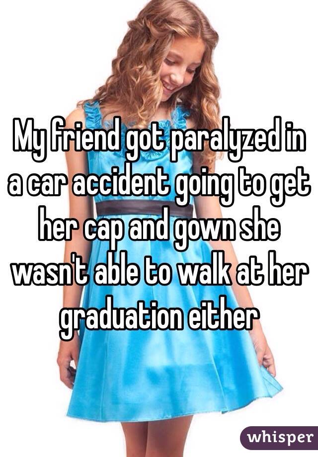 My friend got paralyzed in a car accident going to get her cap and gown she wasn't able to walk at her graduation either