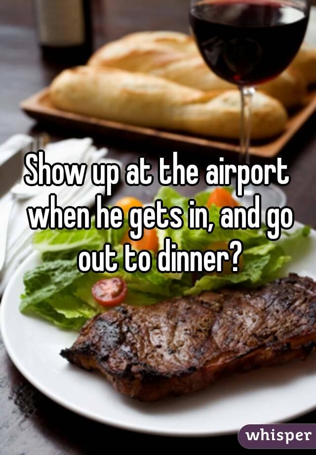 Show up at the airport when he gets in, and go out to dinner?