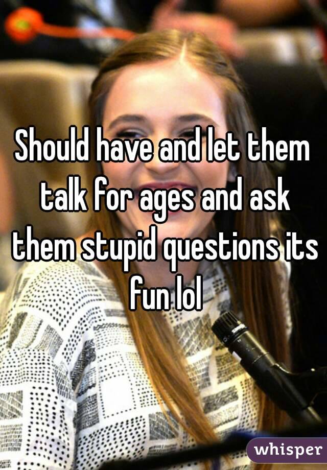 Should have and let them talk for ages and ask them stupid questions its fun lol