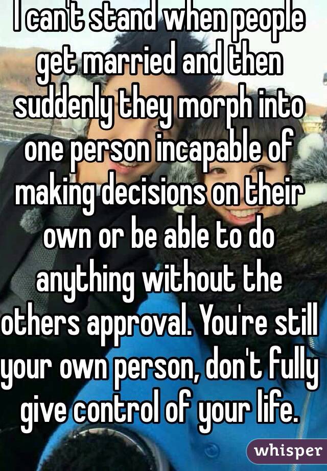 I can't stand when people get married and then suddenly they morph into one person incapable of making decisions on their own or be able to do anything without the others approval. You're still your own person, don't fully give control of your life.