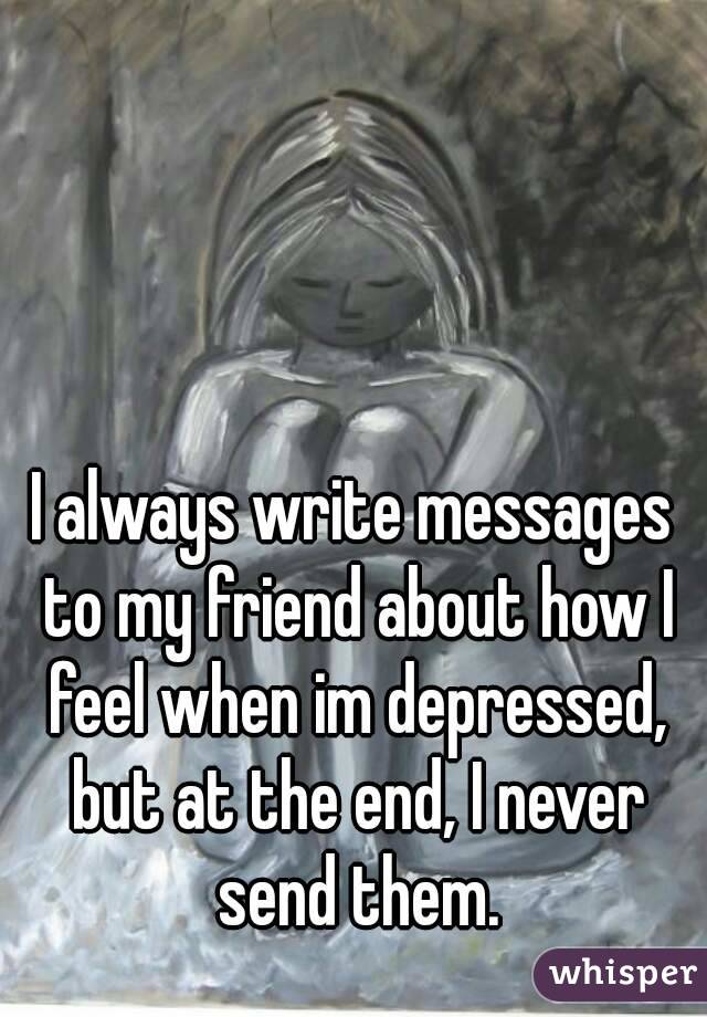 I always write messages to my friend about how I feel when im depressed, but at the end, I never send them.
